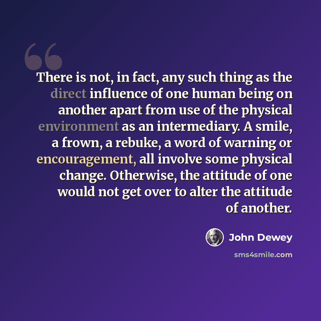 “There is not, in fact, any such thing as the direct influence of one human being on another apart from use of the physical environment as an intermediary. A smile, a frown, a rebuke, a word of warning or encouragement, all involve some physical change. Otherwise, the attitude of one would not get…” quote by John Dewey