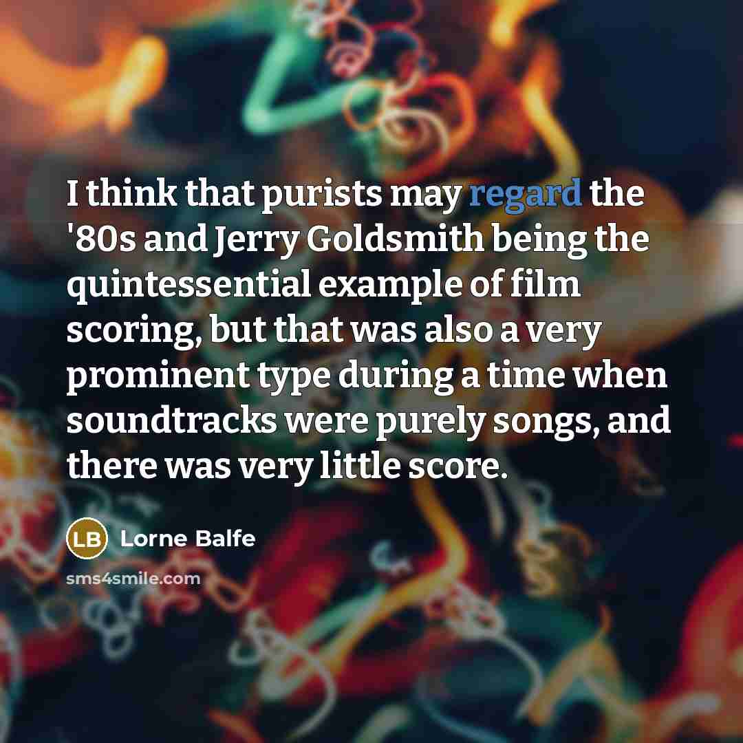 “I think that purists may regard the '80s and Jerry Goldsmith being the quintessential example of film scoring, but that was also a very prominent type during a time when soundtracks were purely songs, and there was very little score.” quote by Lorne Balfe