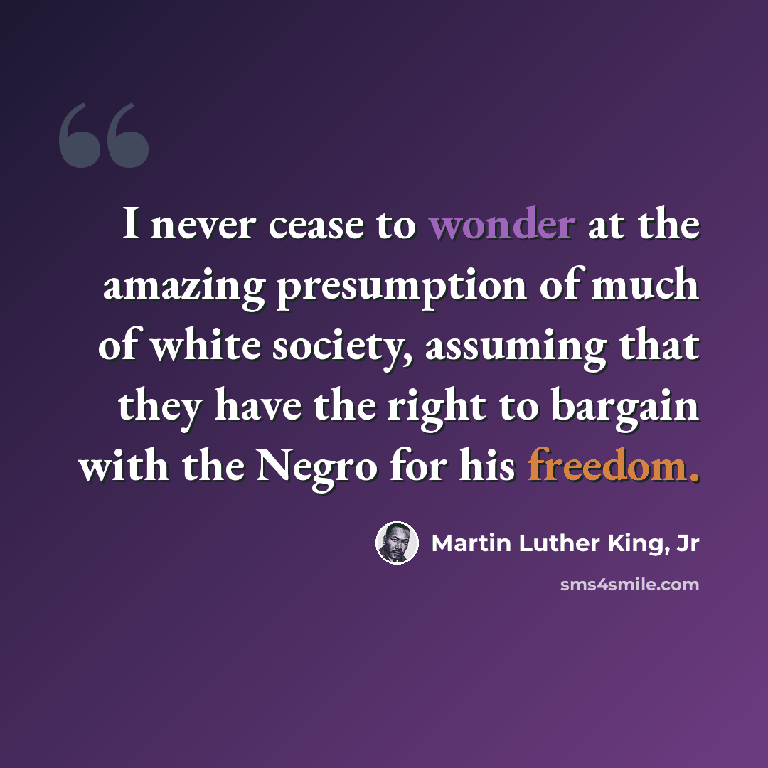 “I never cease to wonder at the amazing presumption of much of white society, assuming that they have the right to bargain with the Negro for his freedom.” quote by Martin Luther King, Jr