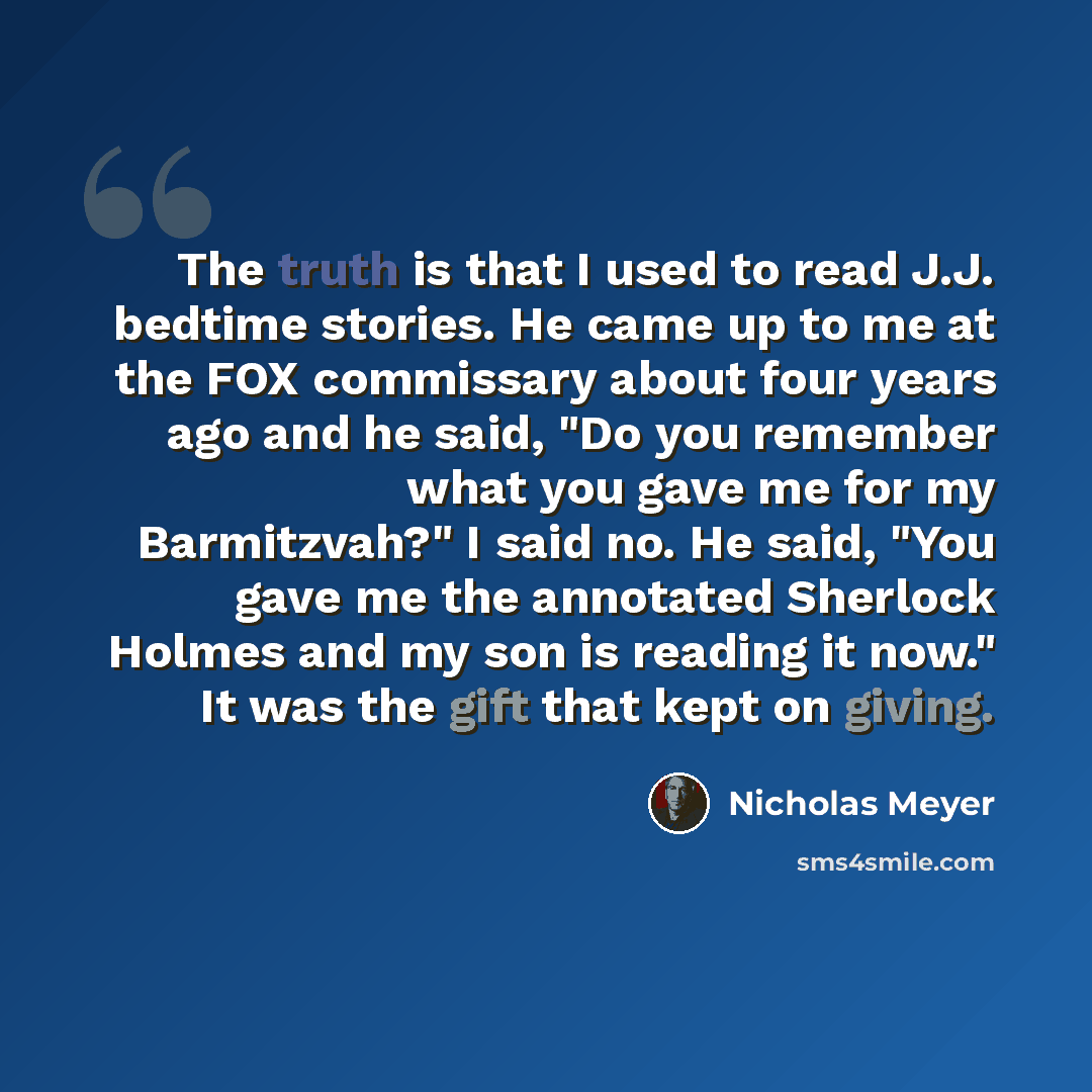 “The truth is that I used to read J.J. bedtime stories. He came up to me at the FOX commissary about four years ago and he said, "Do you remember what you gave me for my Barmitzvah?" I said no. He said, "You gave me the annotated Sherlock Holmes and my son is reading it now." It was the gift that…” quote by Nicholas Meyer