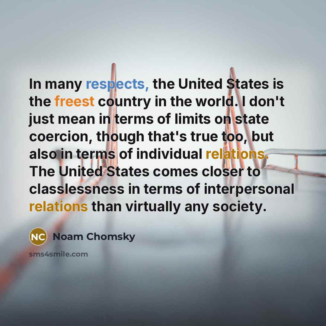 “In many respects, the United States is the freest country in the world. I don't just mean in terms of limits on state coercion, though that's true too, but also in terms of individual relations. The United States comes closer to classlessness in terms of interpersonal relations than virtually any…” quote by Noam Chomsky