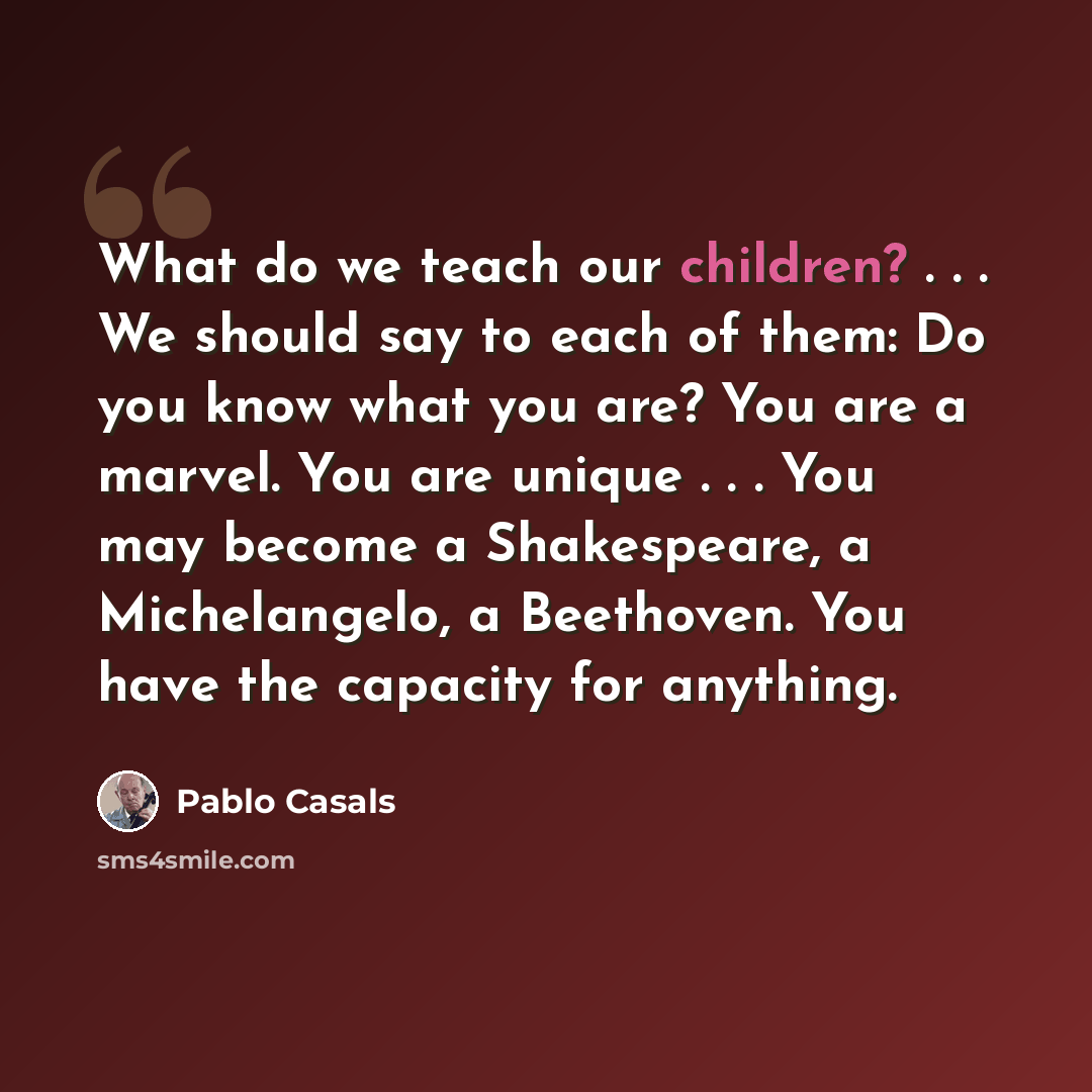 “What do we teach our children? . . . We should say to each of them: Do you know what you are? You are a marvel. You are unique . . . You may become a Shakespeare, a Michelangelo, a Beethoven. You have the capacity for anything.” quote by Pablo Casals
