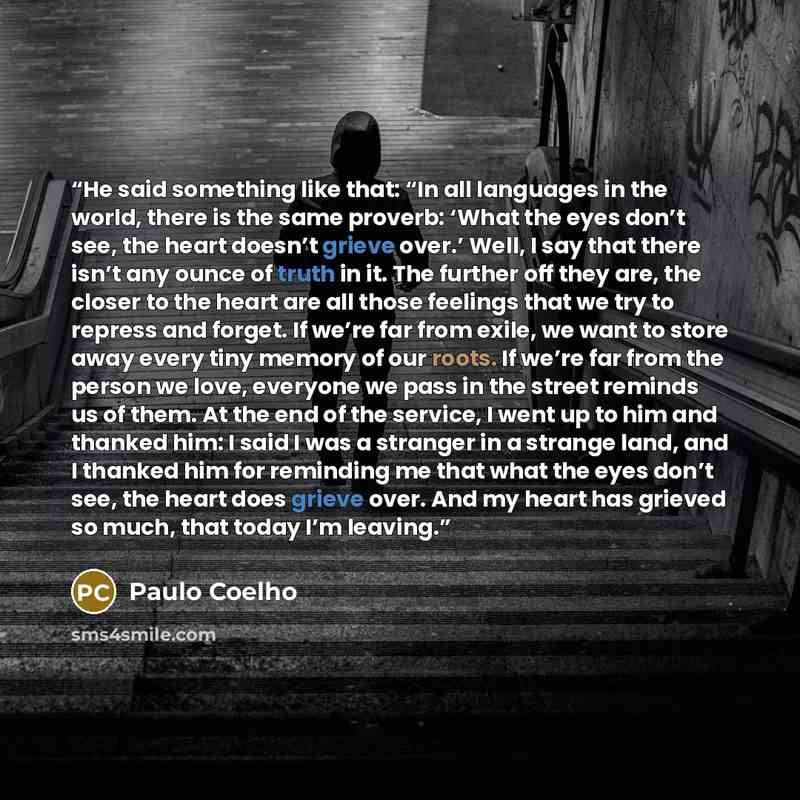 “He said something like that: “In all languages in the world, there is the same proverb: ‘What the eyes don’t see, the heart doesn’t grieve over.’ Well, I say that there isn’t any ounce of truth in it. The further off they are, the closer to the heart are all those feelings that we try to repress…” quote by Paulo Coelho