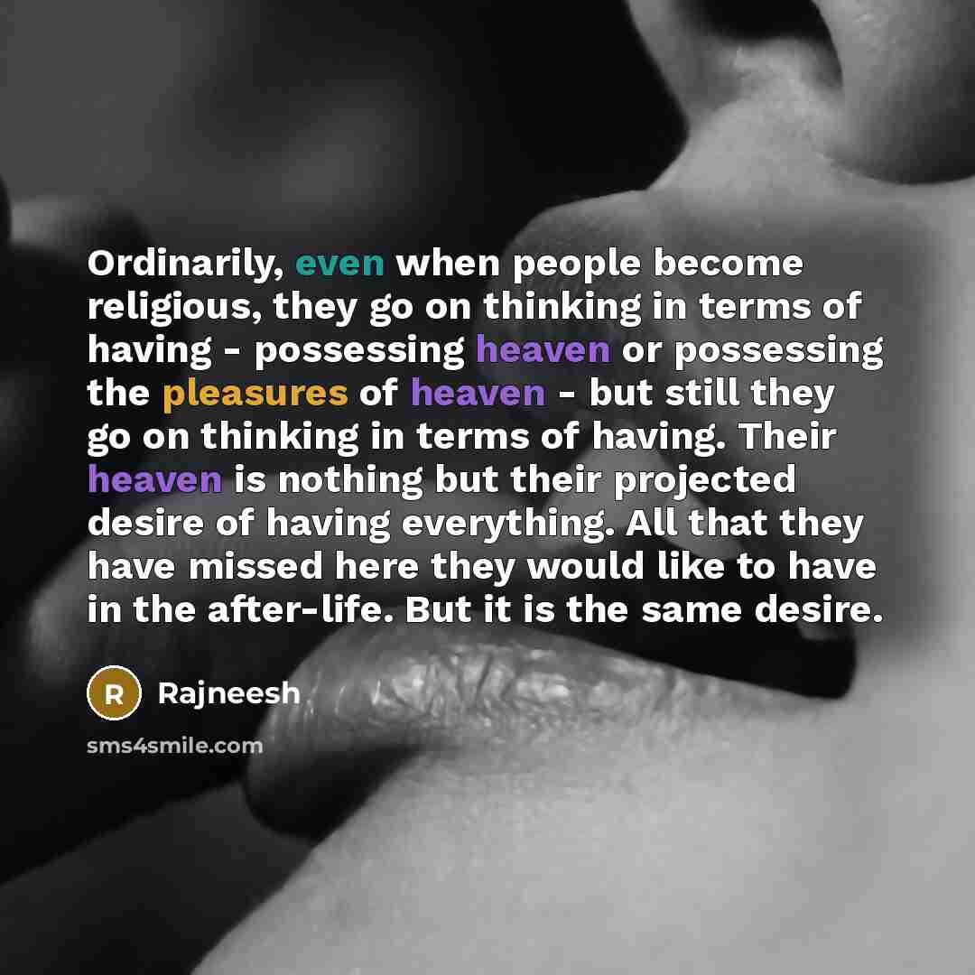 “Ordinarily, even when people become religious, they go on thinking in terms of having - possessing heaven or possessing the pleasures of heaven - but still they go on thinking in terms of having. Their heaven is nothing but their projected desire of having everything. All that they have missed…” quote by Rajneesh