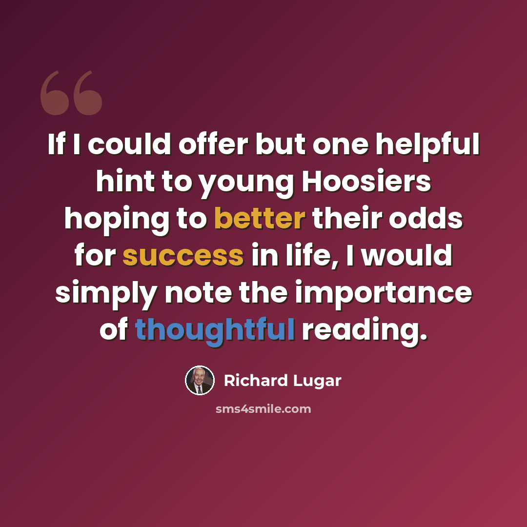 “If I could offer but one helpful hint to young Hoosiers hoping to better their odds for success in life, I would simply note the importance of thoughtful reading.” quote by Richard Lugar