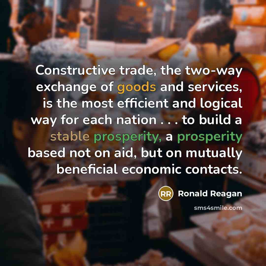 “Constructive trade, the two-way exchange of goods and services, is the most efficient and logical way for each nation . . . to build a stable prosperity, a prosperity based not on aid, but on mutually beneficial economic contacts.” quote by Ronald Reagan