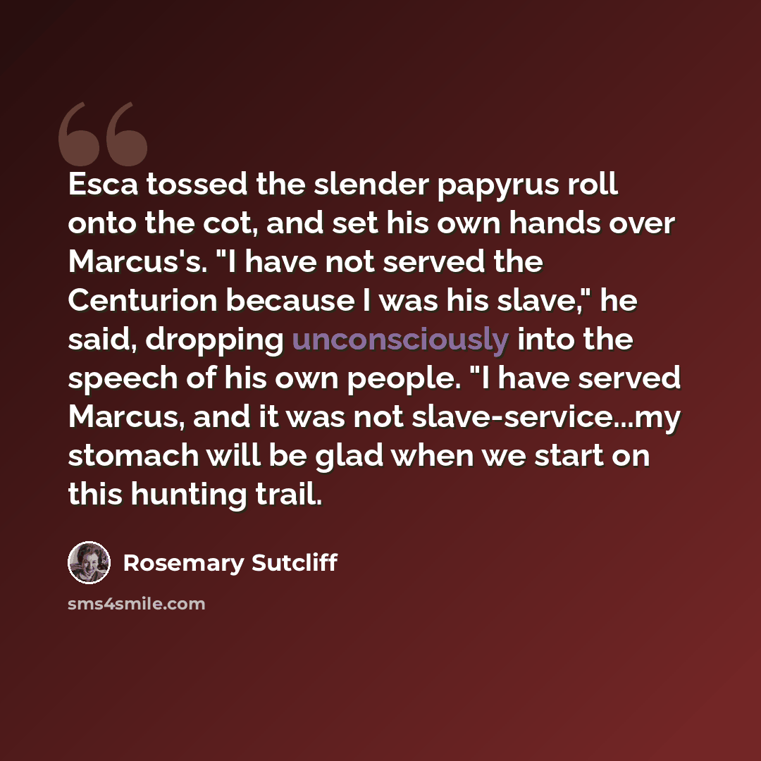 “Esca tossed the slender papyrus roll onto the cot, and set his own hands over Marcus's. "I have not served the Centurion because I was his slave," he said, dropping unconsciously into the speech of his own people. "I have served Marcus, and it was not slave-service...my stomach will be glad when…” quote by Rosemary Sutcliff