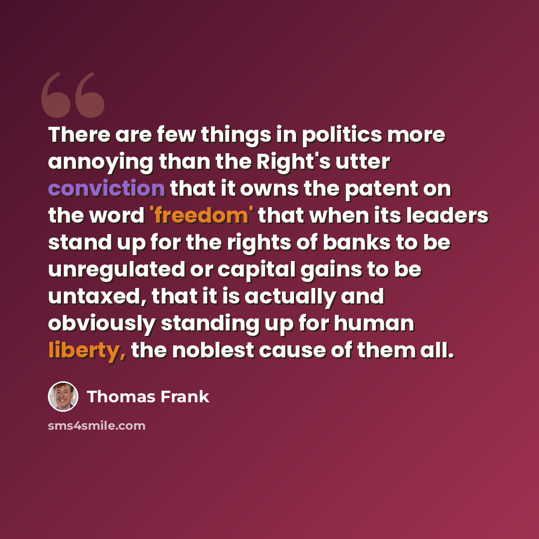 “There are few things in politics more annoying than the Right's utter conviction that it owns the patent on the word 'freedom' that when its leaders stand up for the rights of banks to be unregulated or capital gains to be untaxed, that it is actually and obviously standing up for human liberty…” quote by Thomas Frank