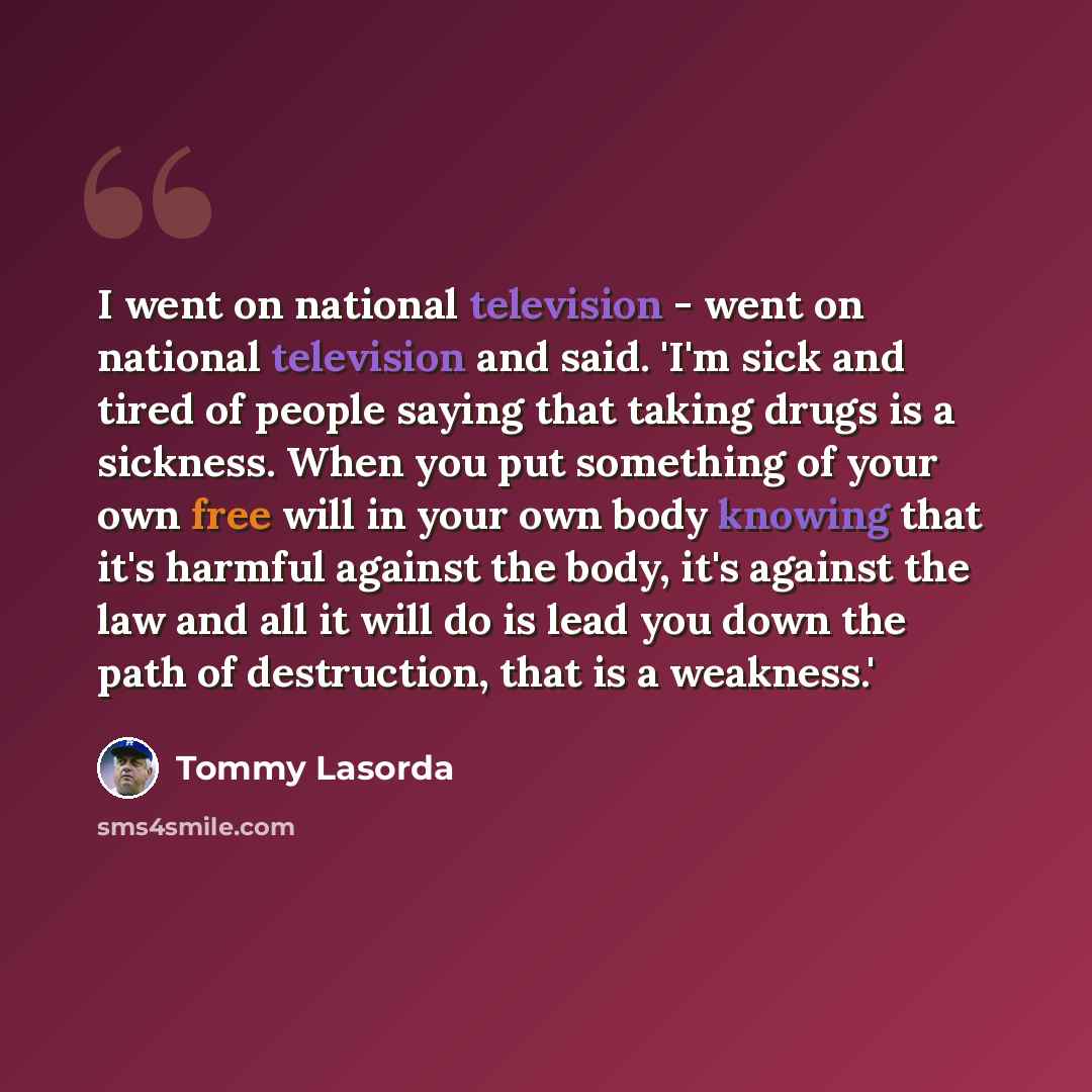 “I went on national television - went on national television and said. 'I'm sick and tired of people saying that taking drugs is a sickness. When you put something of your own free will in your own body knowing that it's harmful against the body, it's against the law and all it will do is lead you…” quote by Tommy Lasorda