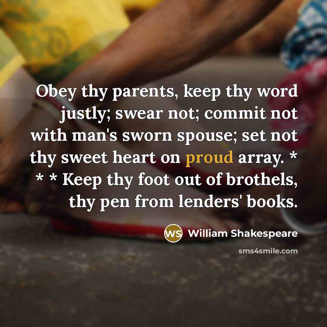 “Obey thy parents, keep thy word justly; swear not; commit not with man's sworn spouse; set not thy sweet heart on proud array. * * * Keep thy foot out of brothels, thy pen from lenders' books.” quote by William Shakespeare