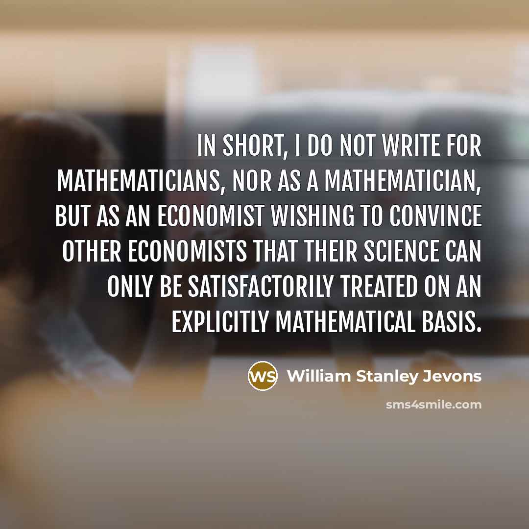 “In short, I do not write for mathematicians, nor as a mathematician, but as an economist wishing to convince other economists that their science can only be satisfactorily treated on an explicitly mathematical basis.” quote by William Stanley Jevons