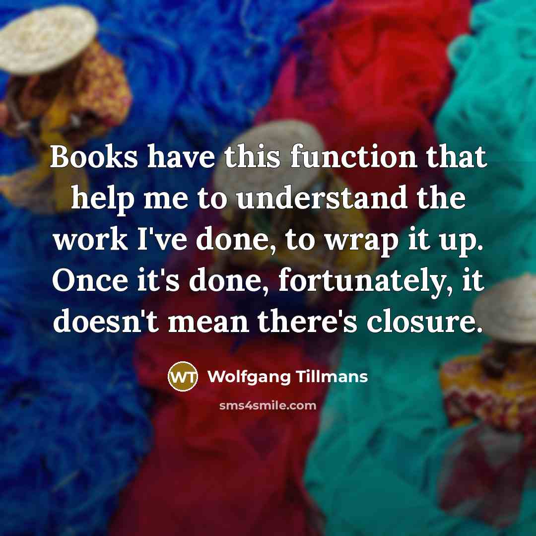 “Books have this function that help me to understand the work I've done, to wrap it up. Once it's done, fortunately, it doesn't mean there's closure.” quote by Wolfgang Tillmans