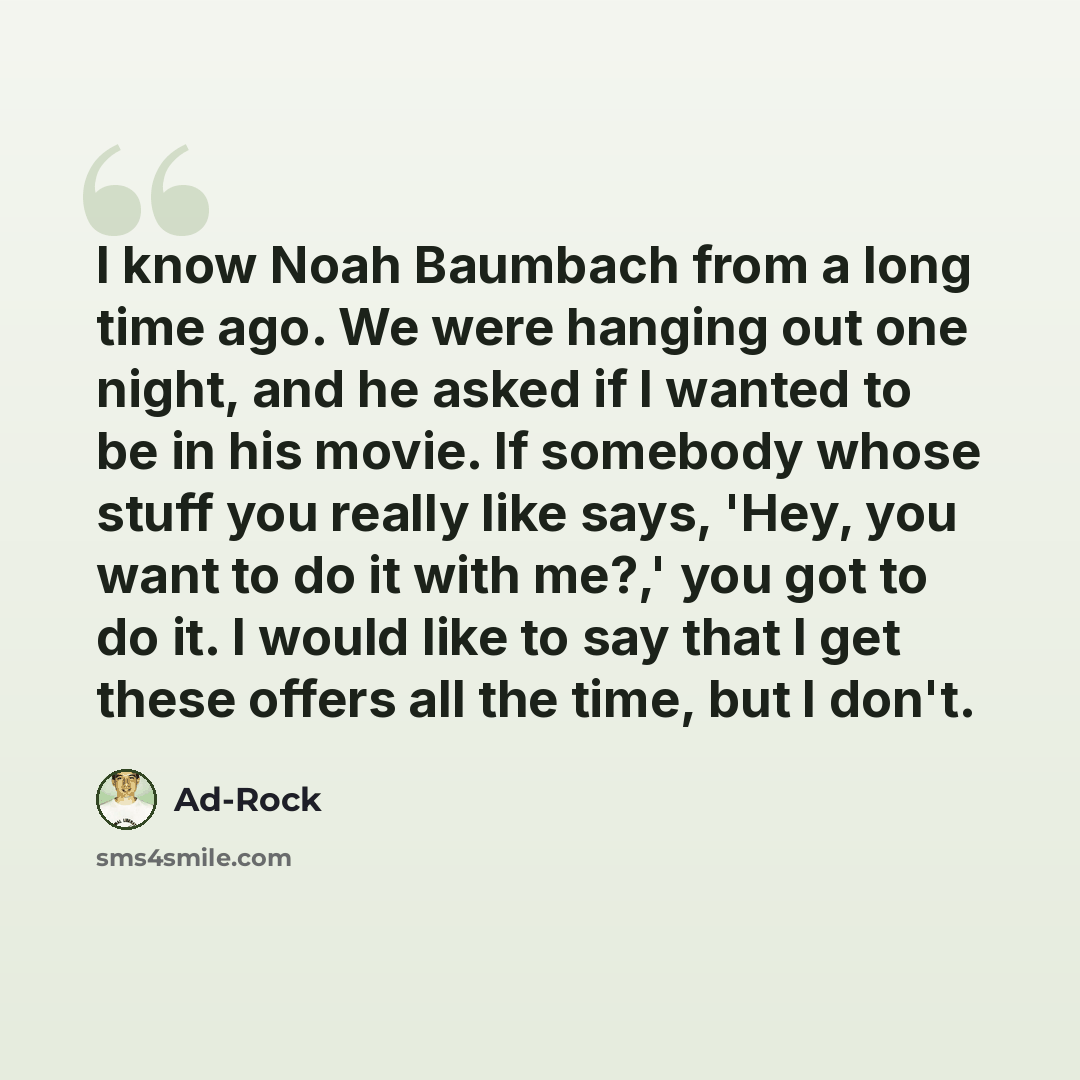 “I know Noah Baumbach from a long time ago. We were hanging out one night, and he asked if I wanted to be in his movie. If somebody whose stuff you really like says, 'Hey, you want to do it with me?,' you got to do it. I would like to say that I get these offers all the time, but I don't.” quote by Ad-Rock