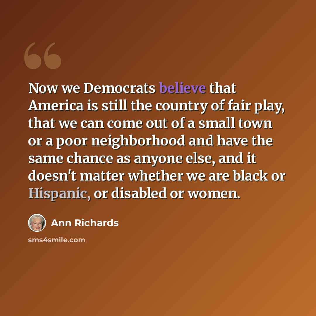 “Now we Democrats believe that America is still the country of fair play, that we can come out of a small town or a poor neighborhood and have the same chance as anyone else, and it doesn't matter whether we are black or Hispanic, or disabled or women.” quote by Ann Richards