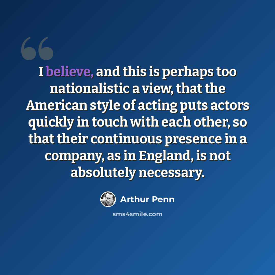 “I believe, and this is perhaps too nationalistic a view, that the American style of acting puts actors quickly in touch with each other, so that their continuous presence in a company, as in England, is not absolutely necessary.” quote by Arthur Penn