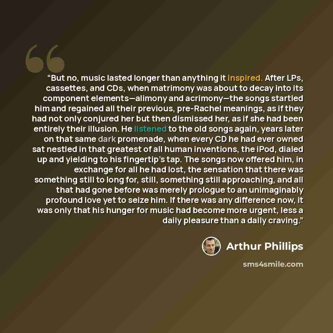 “But no, music lasted longer than anything it inspired. After LPs, cassettes, and CDs, when matrimony was about to decay into its component elements—alimony and acrimony—the songs startled him and regained all their previous, pre-Rachel meanings, as if they had not only conjured her but then…” quote by Arthur Phillips