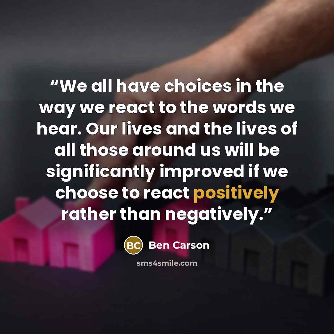 “We all have choices in the way we react to the words we hear. Our lives and the lives of all those around us will be significantly improved if we choose to react positively rather than negatively.” quote by Ben Carson