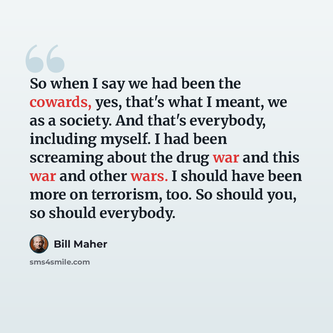 “So when I say we had been the cowards, yes, that's what I meant, we as a society. And that's everybody, including myself. I had been screaming about the drug war and this war and other wars. I should have been more on terrorism, too. So should you, so should everybody.” quote by Bill Maher