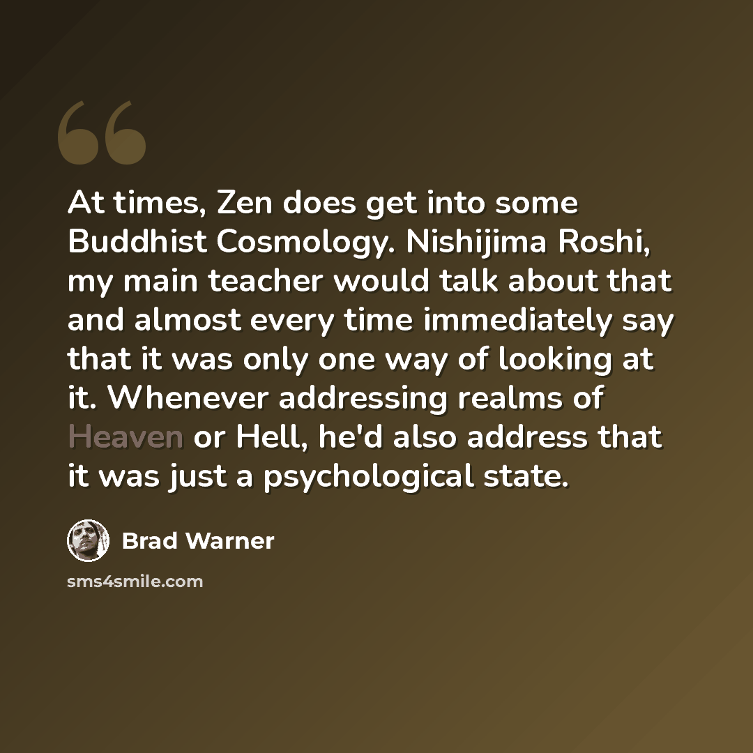 “At times, Zen does get into some Buddhist Cosmology. Nishijima Roshi, my main teacher would talk about that and almost every time immediately say that it was only one way of looking at it. Whenever addressing realms of Heaven or Hell, he'd also address that it was just a psychological state.” quote by Brad Warner