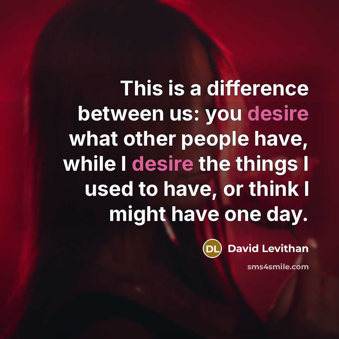 “This is a difference between us: you desire what other people have, while I desire the things I used to have, or think I might have one day.” quote by David Levithan