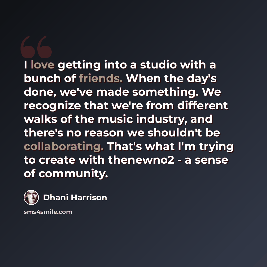 “I love getting into a studio with a bunch of friends. When the day's done, we've made something. We recognize that we're from different walks of the music industry, and there's no reason we shouldn't be collaborating. That's what I'm trying to create with thenewno2 - a sense of community.” quote by Dhani Harrison