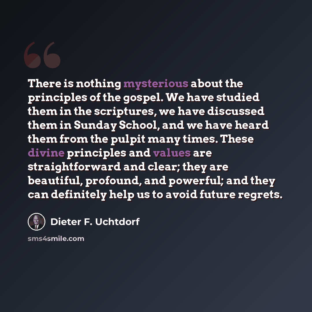 “There is nothing mysterious about the principles of the gospel. We have studied them in the scriptures, we have discussed them in Sunday School, and we have heard them from the pulpit many times. These divine principles and values are straightforward and clear; they are beautiful, profound, and…” quote by Dieter F. Uchtdorf