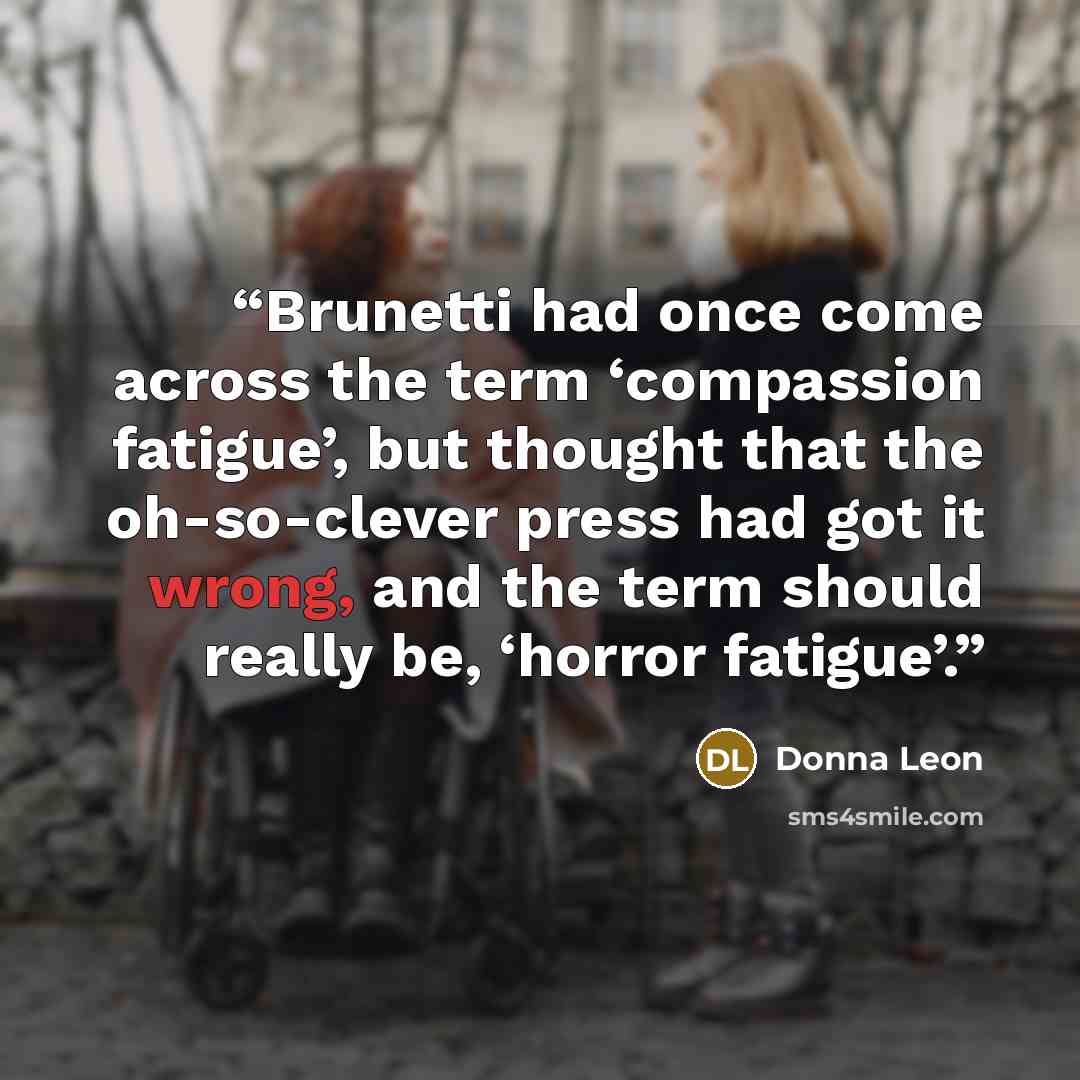 “Brunetti had once come across the term ‘compassion fatigue’, but thought that the oh-so-clever press had got it wrong, and the term should really be, ‘horror fatigue’.” quote by Donna Leon