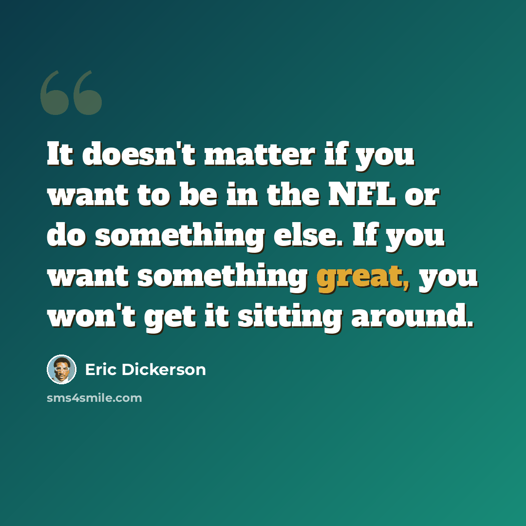 “It doesn't matter if you want to be in the NFL or do something else. If you want something great, you won't get it sitting around.” quote by Eric Dickerson