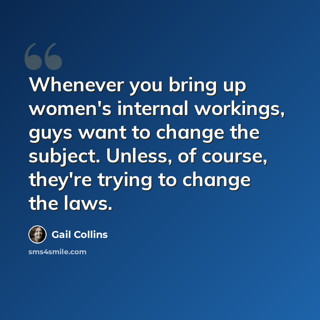 “Whenever you bring up women's internal workings, guys want to change the subject. Unless, of course, they're trying to change the laws.” quote by Gail Collins