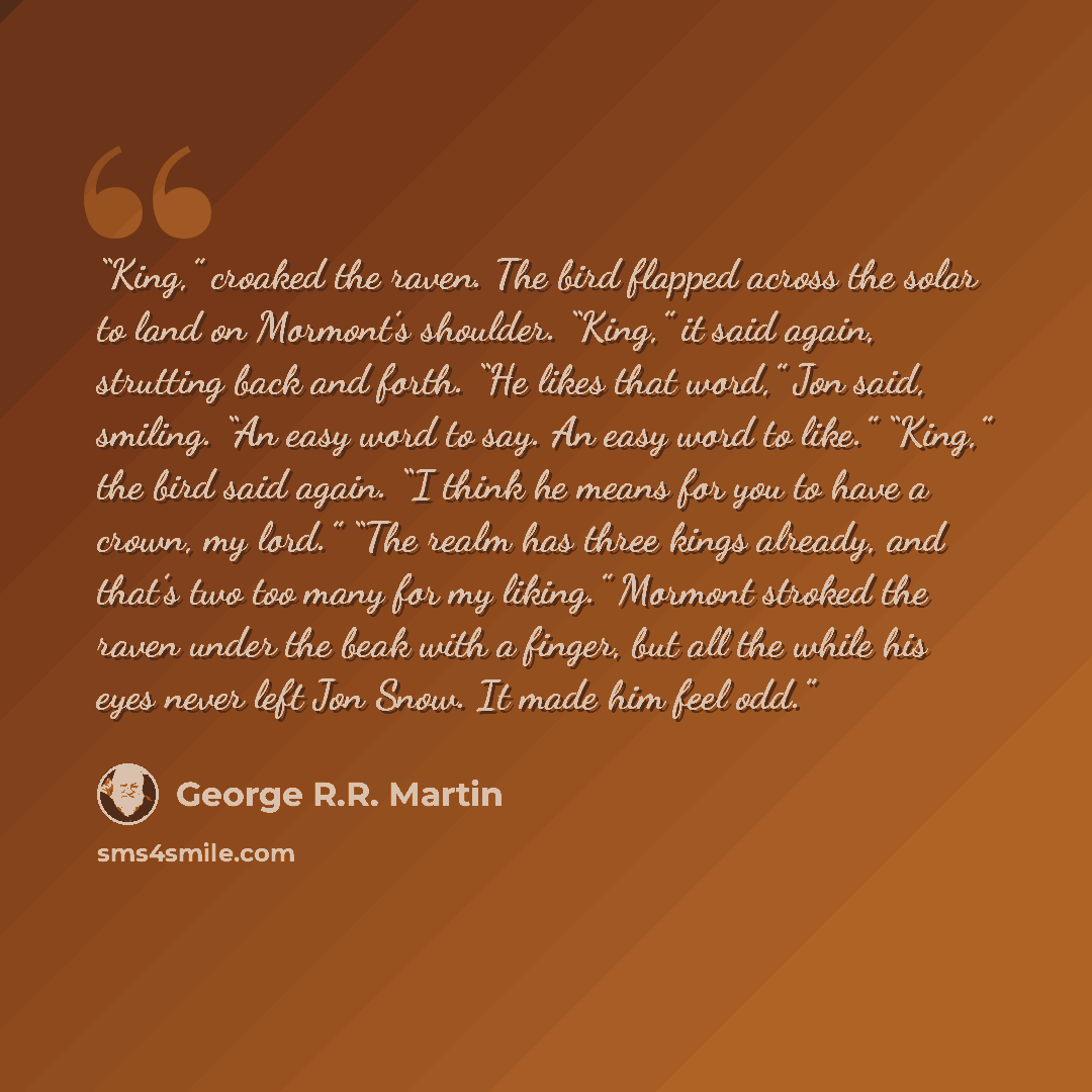 “King,” croaked the raven. The bird flapped across the solar to land on Mormont’s shoulder. “King,” it said again, strutting back and forth. “He likes that word,” Jon said, smiling. “An easy word to say. An easy word to like.” “King,” the bird said again. “I think he means for you to have a crown…” quote by George R.R. Martin