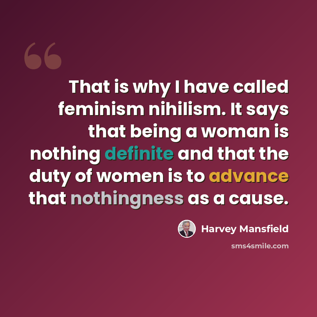 “That is why I have called feminism nihilism. It says that being a woman is nothing definite and that the duty of women is to advance that nothingness as a cause.” quote by Harvey Mansfield
