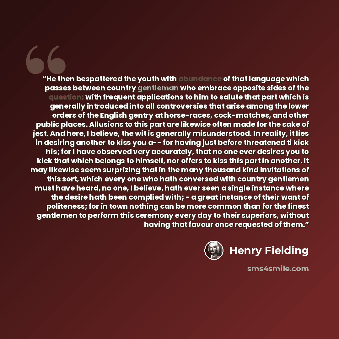 “He then bespattered the youth with abundance of that language which passes between country gentleman who embrace opposite sides of the question; with frequent applications to him to salute that part which is generally introduced into all controversies that arise among the lower orders of the…” quote by Henry Fielding