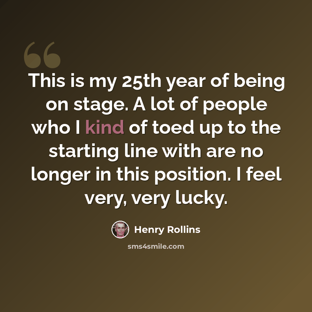 “This is my 25th year of being on stage. A lot of people who I kind of toed up to the starting line with are no longer in this position. I feel very, very lucky.” quote by Henry Rollins