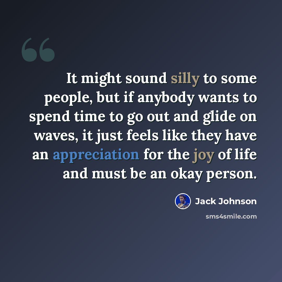 “It might sound silly to some people, but if anybody wants to spend time to go out and glide on waves, it just feels like they have an appreciation for the joy of life and must be an okay person.” quote by Jack Johnson