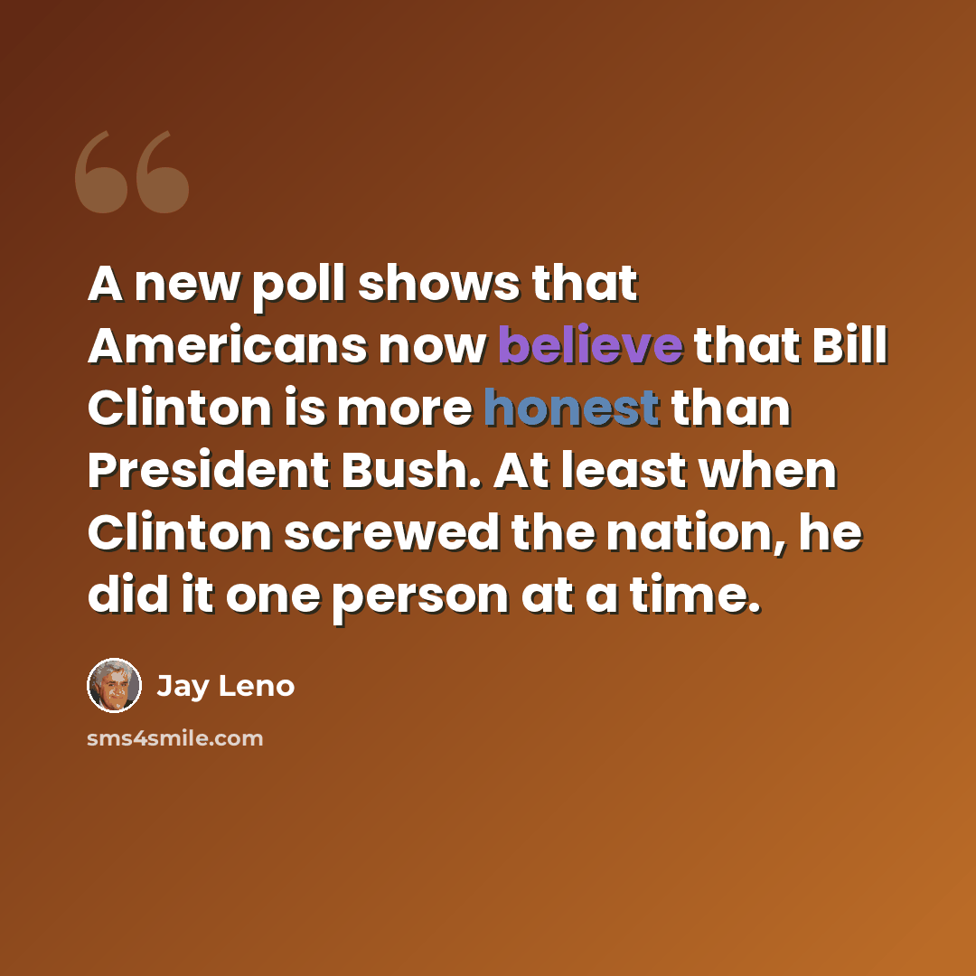 “A new poll shows that Americans now believe that Bill Clinton is more honest than President Bush. At least when Clinton screwed the nation, he did it one person at a time.” quote by Jay Leno