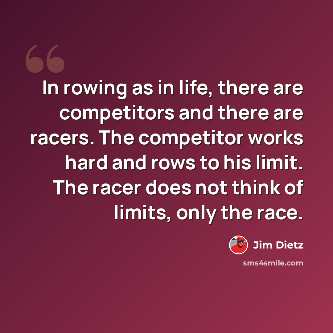 “In rowing as in life, there are competitors and there are racers. The competitor works hard and rows to his limit. The racer does not think of limits, only the race.” quote by Jim Dietz