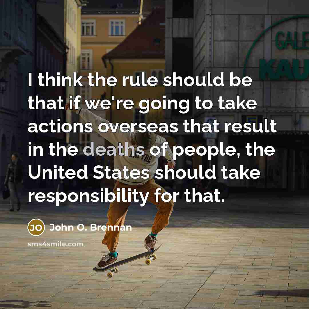 “I think the rule should be that if we're going to take actions overseas that result in the deaths of people, the United States should take responsibility for that.” quote by John O. Brennan