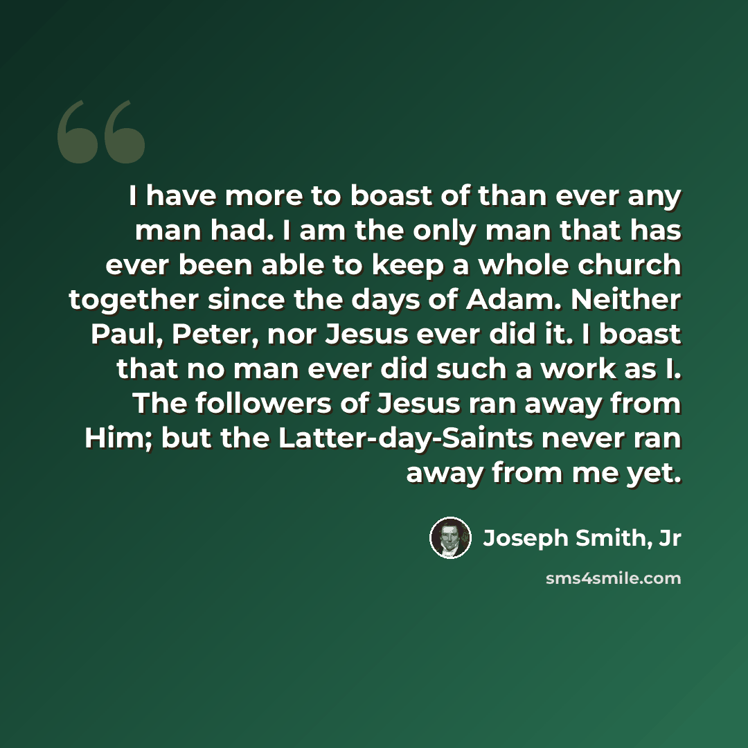 “I have more to boast of than ever any man had. I am the only man that has ever been able to keep a whole church together since the days of Adam. Neither Paul, Peter, nor Jesus ever did it. I boast that no man ever did such a work as I. The followers of Jesus ran away from Him; but the…” quote by Joseph Smith, Jr
