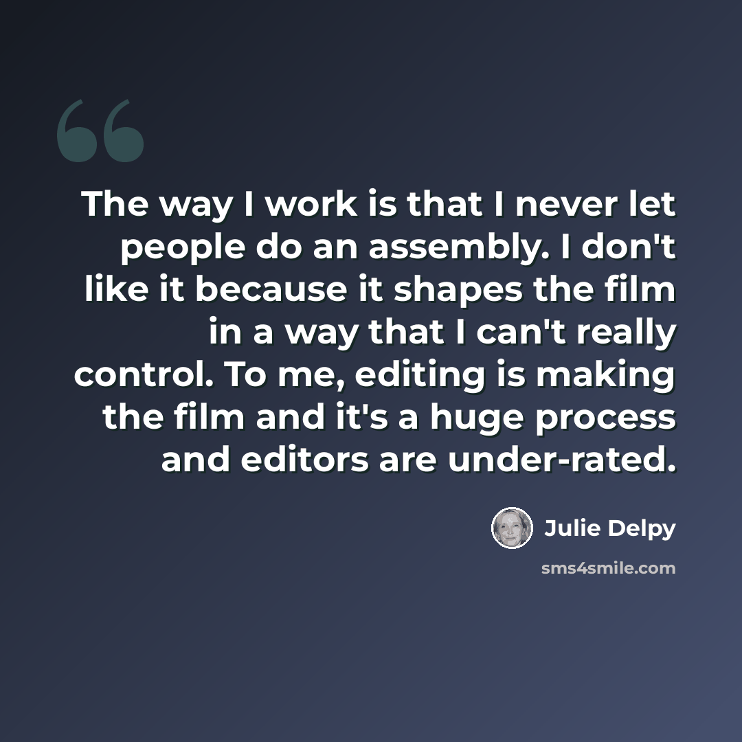 “The way I work is that I never let people do an assembly. I don't like it because it shapes the film in a way that I can't really control. To me, editing is making the film and it's a huge process and editors are under-rated.” quote by Julie Delpy