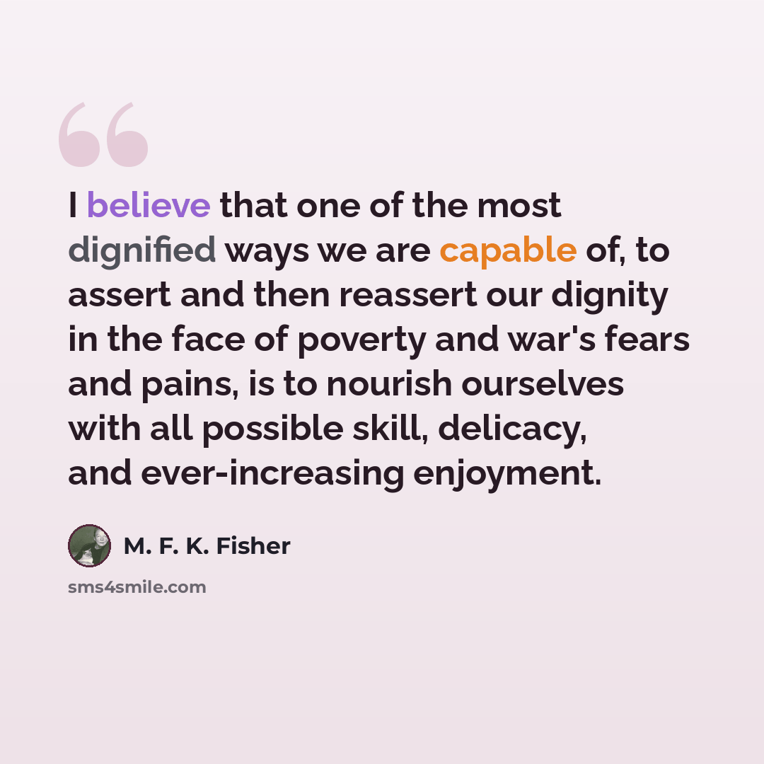“I believe that one of the most dignified ways we are capable of, to assert and then reassert our dignity in the face of poverty and war's fears and pains, is to nourish ourselves with all possible skill, delicacy, and ever-increasing enjoyment.” quote by M. F. K. Fisher