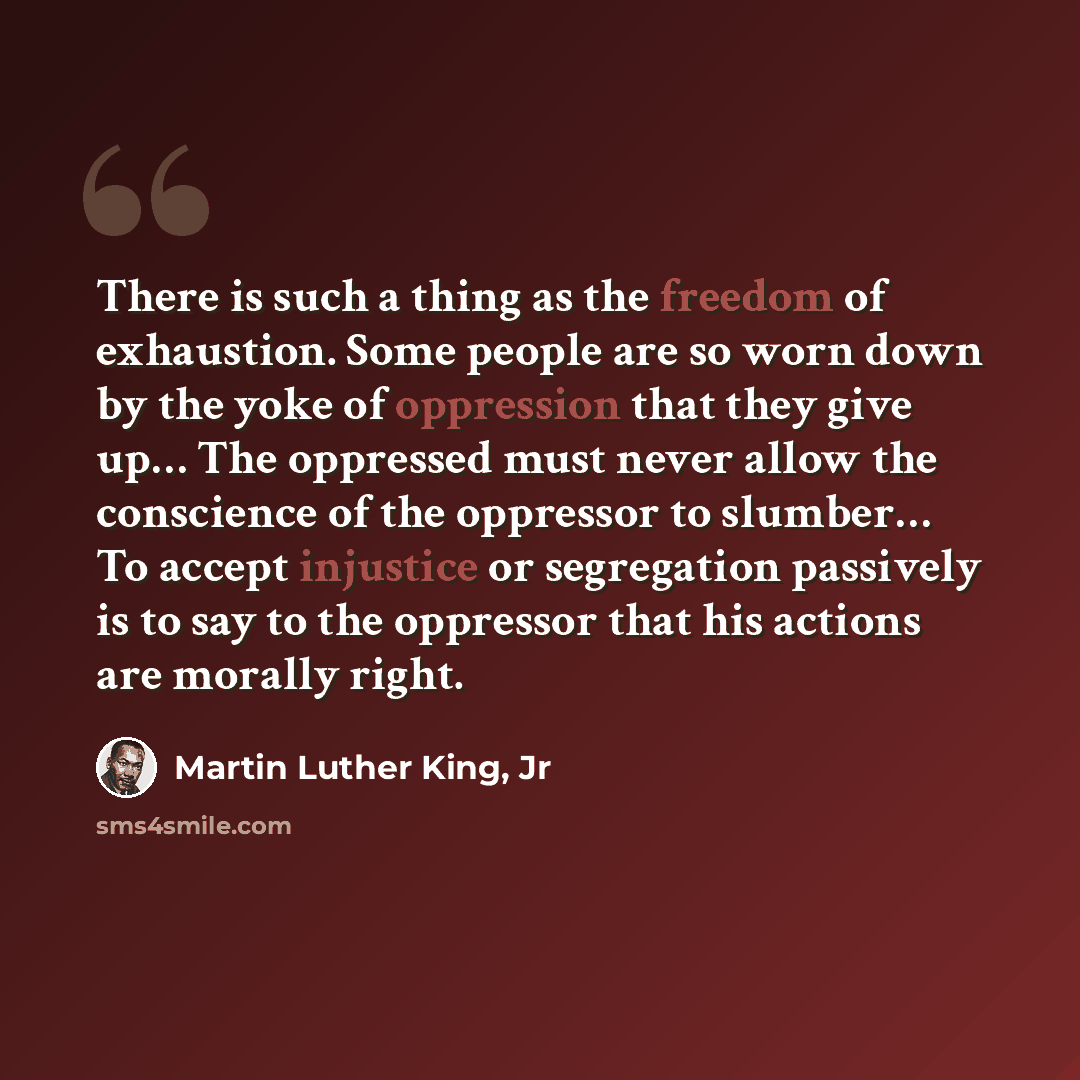 “There is such a thing as the freedom of exhaustion. Some people are so worn down by the yoke of oppression that they give up… The oppressed must never allow the conscience of the oppressor to slumber… To accept injustice or segregation passively is to say to the oppressor that his actions are…” quote by Martin Luther King, Jr