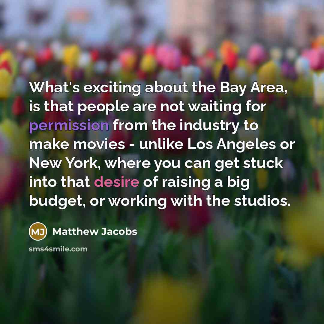 “What's exciting about the Bay Area, is that people are not waiting for permission from the industry to make movies - unlike Los Angeles or New York, where you can get stuck into that desire of raising a big budget, or working with the studios.” quote by Matthew Jacobs