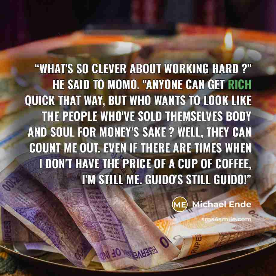 “What's so clever about working hard ?" he said to Momo. "Anyone can get rich quick that way, but who wants to look like the people who've sold themselves body and soul for money's sake ? Well, they can count me out. Even if there are times when I don't have the price of a cup of coffee, I'm still…” quote by Michael Ende