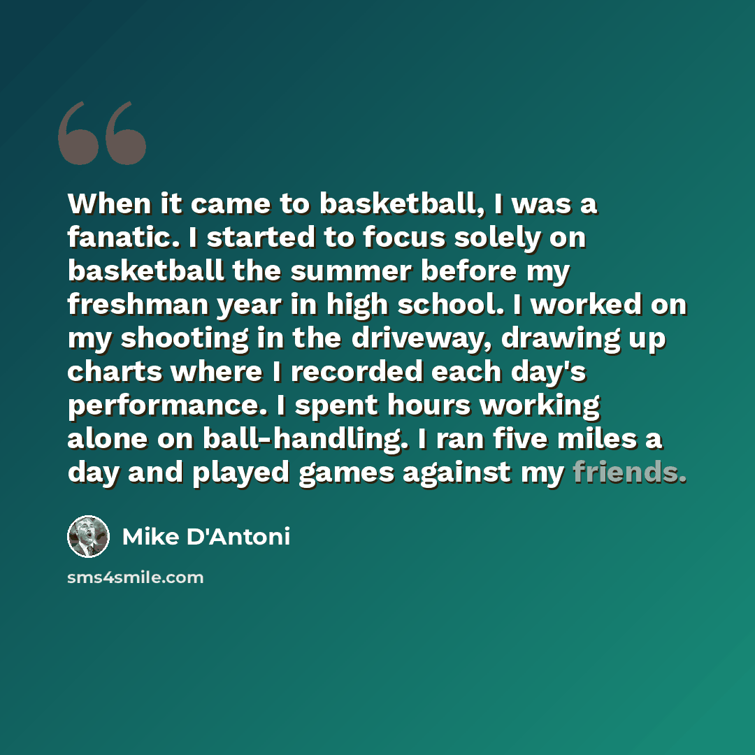 “When it came to basketball, I was a fanatic. I started to focus solely on basketball the summer before my freshman year in high school. I worked on my shooting in the driveway, drawing up charts where I recorded each day's performance. I spent hours working alone on ball-handling. I ran five miles…” quote by Mike D'Antoni