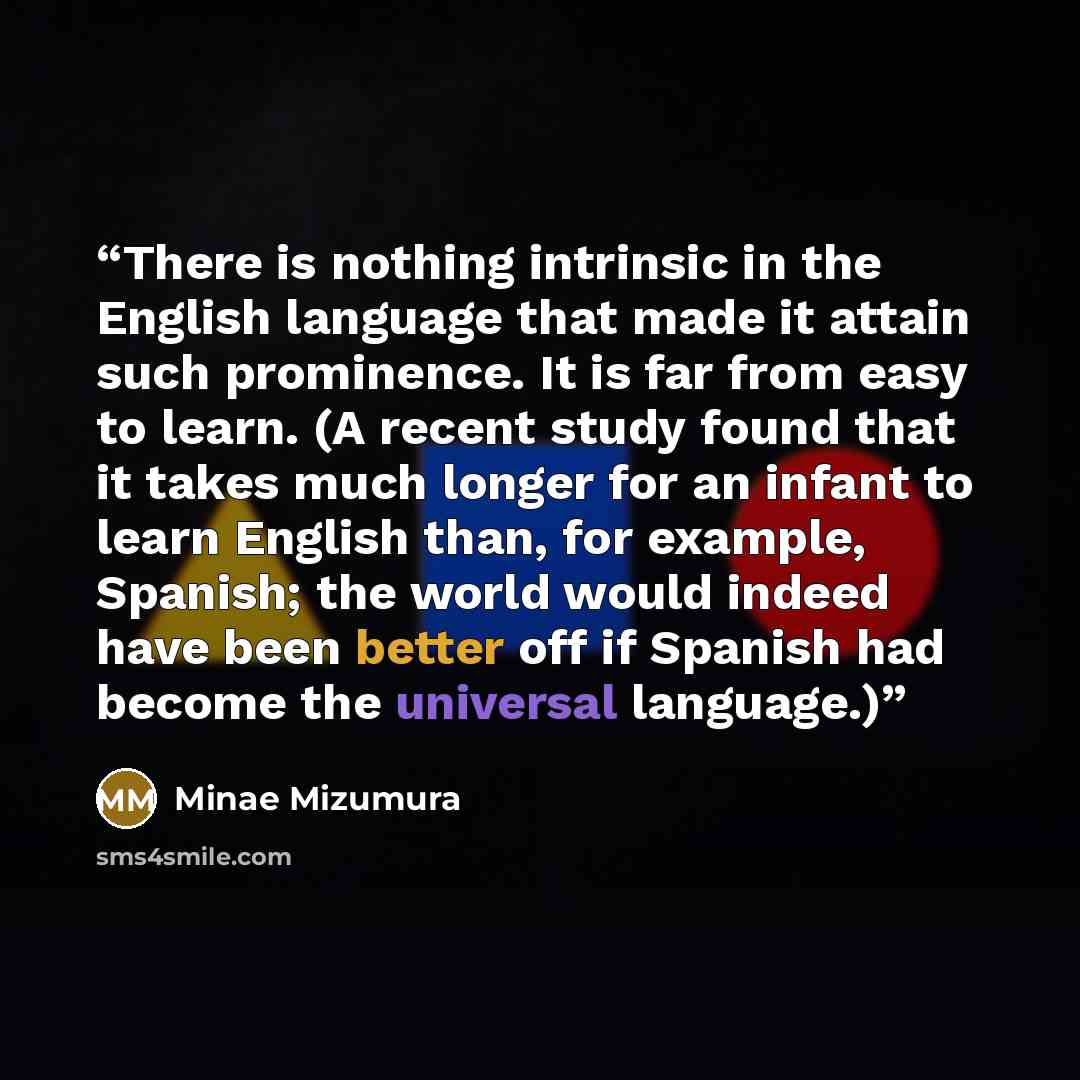 “There is nothing intrinsic in the English language that made it attain such prominence. It is far from easy to learn. (A recent study found that it takes much longer for an infant to learn English than, for example, Spanish; the world would indeed have been better off if Spanish had become the…” quote by Minae Mizumura