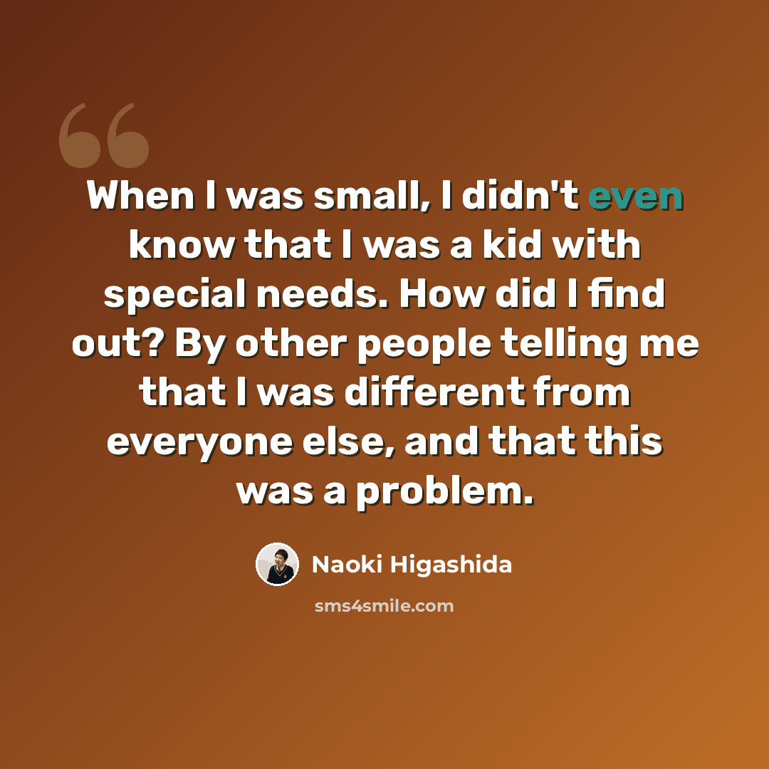 “When I was small, I didn't even know that I was a kid with special needs. How did I find out? By other people telling me that I was different from everyone else, and that this was a problem.” quote by Naoki Higashida
