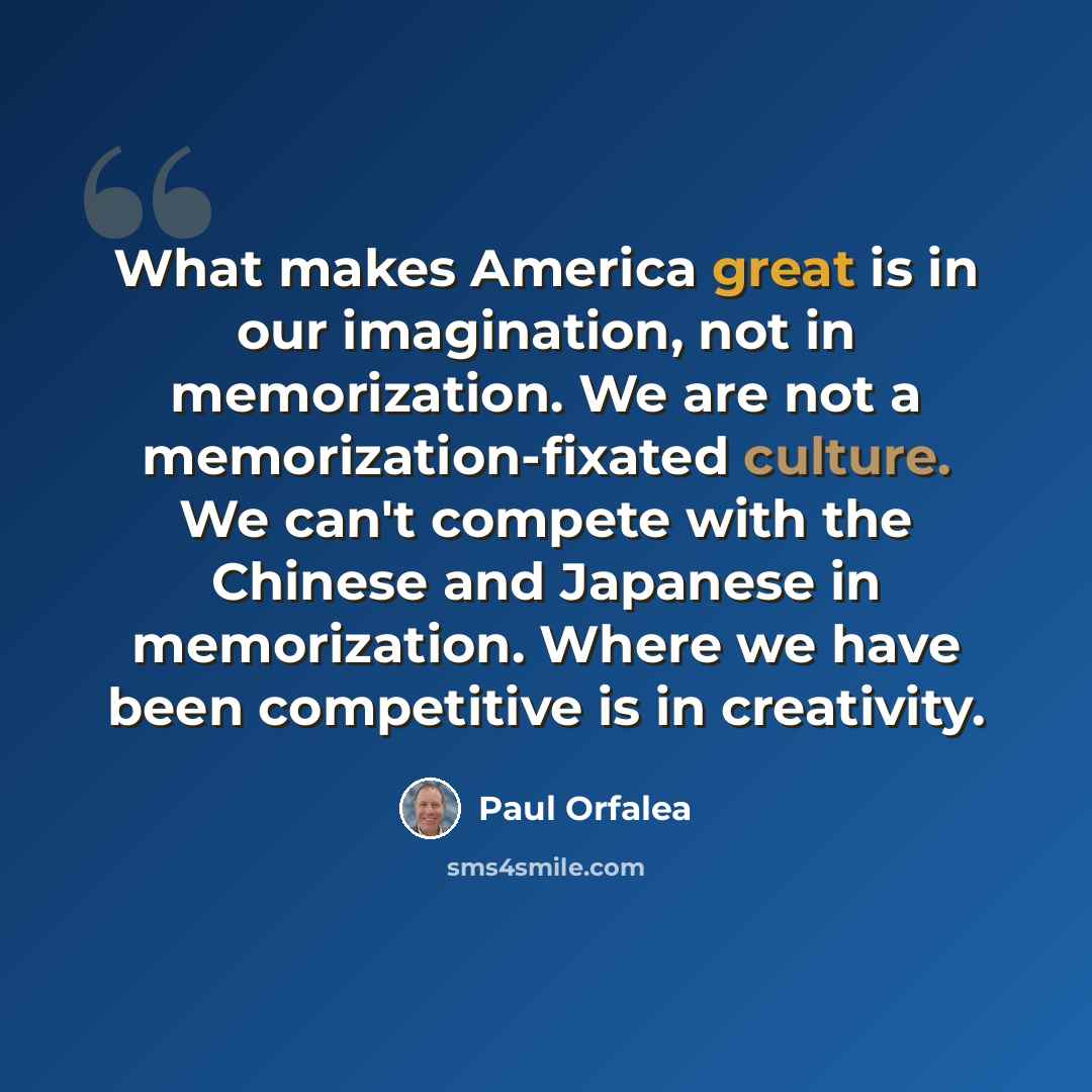 “What makes America great is in our imagination, not in memorization. We are not a memorization-fixated culture. We can't compete with the Chinese and Japanese in memorization. Where we have been competitive is in creativity.” quote by Paul Orfalea