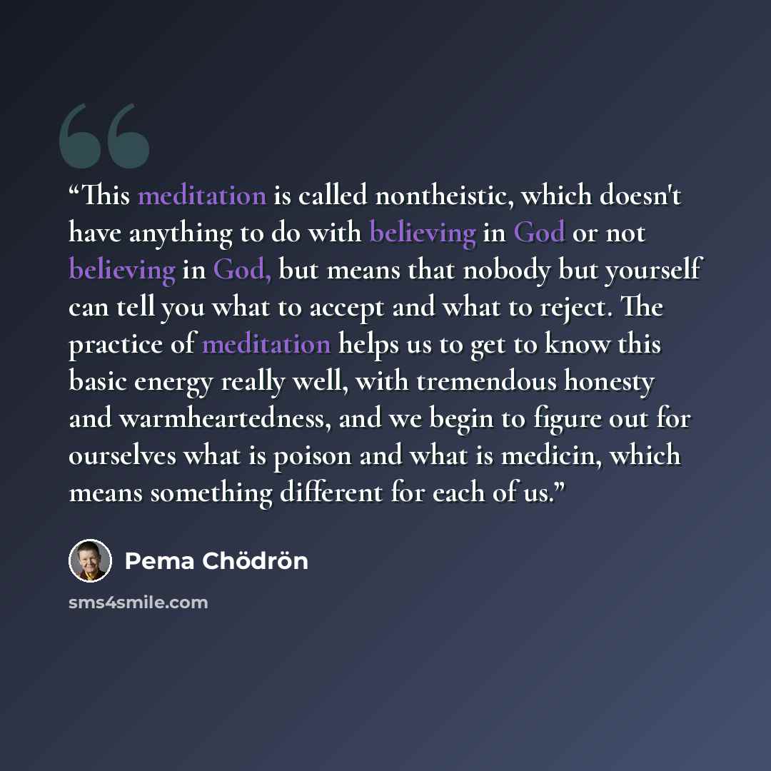 “This meditation is called nontheistic, which doesn't have anything to do with believing in God or not believing in God, but means that nobody but yourself can tell you what to accept and what to reject. The practice of meditation helps us to get to know this basic energy really well, with…” quote by Pema Chödrön