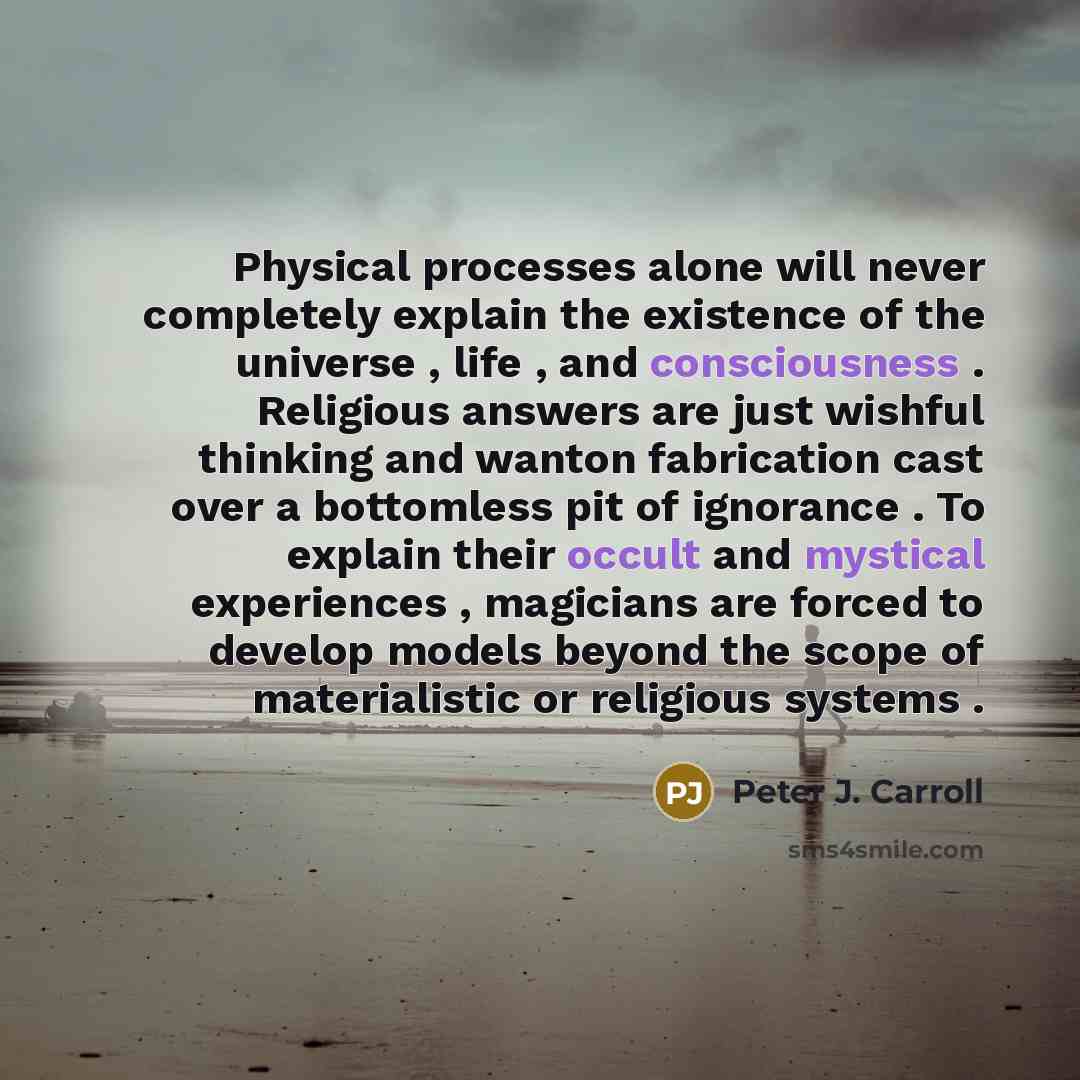 “Physical processes alone will never completely explain the existence of the universe , life , and consciousness . Religious answers are just wishful thinking and wanton fabrication cast over a bottomless pit of ignorance . To explain their occult and mystical experiences , magicians are forced to…” quote by Peter J. Carroll