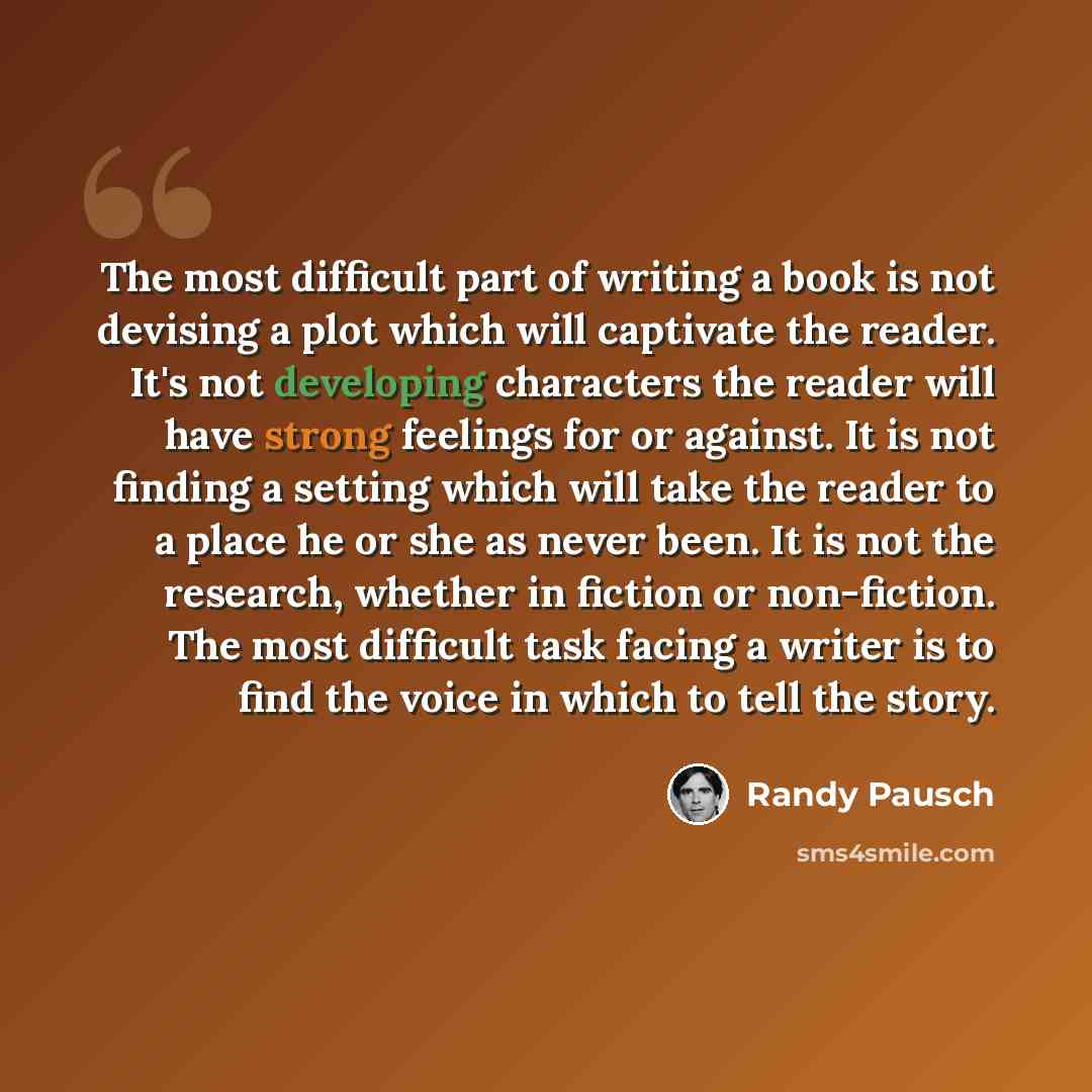 “The most difficult part of writing a book is not devising a plot which will captivate the reader. It's not developing characters the reader will have strong feelings for or against. It is not finding a setting which will take the reader to a place he or she as never been. It is not the research…” quote by Randy Pausch